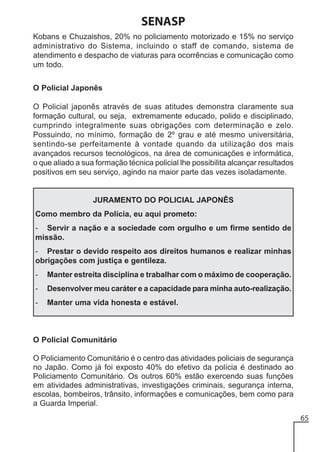 SENASP
Kobans e Chuzaishos, 20% no policiamento motorizado e 15% no serviço
administrativo do Sistema, incluindo o staff de comando, sistema de
atendimento e despacho de viaturas para ocorrências e comunicação como
um todo.
O Policial Japonês
O Policial japonês através de suas atitudes demonstra claramente sua
formação cultural, ou seja, extremamente educado, polido e disciplinado,
cumprindo integralmente suas obrigações com determinação e zelo.
Possuindo, no mínimo, formação de 2º grau e até mesmo universitária,
sentindo-se perfeitamente à vontade quando da utilização dos mais
avançados recursos tecnológicos, na área de comunicações e informática,
o que aliado a sua formação técnica policial lhe possibilita alcançar resultados
positivos em seu serviço, agindo na maior parte das vezes isoladamente.

JURAMENTO DO POLICIAL JAPONÊS
Como membro da Polícia, eu aqui prometo:
- Servir a nação e a sociedade com orgulho e um firme sentido de
missão.
- Prestar o devido respeito aos direitos humanos e realizar minhas
obrigações com justiça e gentileza.
-

Manter estreita disciplina e trabalhar com o máximo de cooperação.

-

Desenvolver meu caráter e a capacidade para minha auto-realização.

-

Manter uma vida honesta e estável.

O Policial Comunitário
O Policiamento Comunitário é o centro das atividades policiais de segurança
no Japão. Como já foi exposto 40% do efetivo da polícia é destinado ao
Policiamento Comunitário. Os outros 60% estão exercendo suas funções
em atividades administrativas, investigações criminais, segurança interna,
escolas, bombeiros, trânsito, informações e comunicações, bem como para
a Guarda Imperial.
65

 