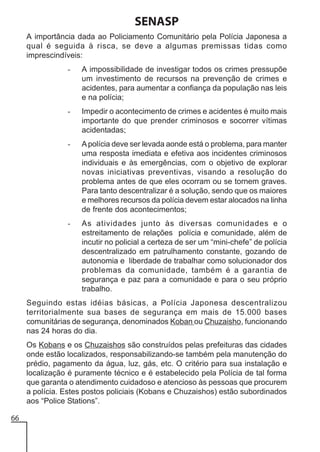 SENASP
A importância dada ao Policiamento Comunitário pela Polícia Japonesa a
qual é seguida à risca, se deve a algumas premissas tidas como
imprescindíveis:
-

A impossibilidade de investigar todos os crimes pressupõe
um investimento de recursos na prevenção de crimes e
acidentes, para aumentar a confiança da população nas leis
e na polícia;

-

Impedir o acontecimento de crimes e acidentes é muito mais
importante do que prender criminosos e socorrer vítimas
acidentadas;

-

A polícia deve ser levada aonde está o problema, para manter
uma resposta imediata e efetiva aos incidentes criminosos
individuais e às emergências, com o objetivo de explorar
novas iniciativas preventivas, visando a resolução do
problema antes de que eles ocorram ou se tornem graves.
Para tanto descentralizar é a solução, sendo que os maiores
e melhores recursos da polícia devem estar alocados na linha
de frente dos acontecimentos;

-

As atividades junto às diversas comunidades e o
estreitamento de relações polícia e comunidade, além de
incutir no policial a certeza de ser um “mini-chefe” de polícia
descentralizado em patrulhamento constante, gozando de
autonomia e liberdade de trabalhar como solucionador dos
problemas da comunidade, também é a garantia de
segurança e paz para a comunidade e para o seu próprio
trabalho.

Seguindo estas idéias básicas, a Polícia Japonesa descentralizou
territorialmente sua bases de segurança em mais de 15.000 bases
comunitárias de segurança, denominados Koban ou Chuzaisho, funcionando
nas 24 horas do dia.
Os Kobans e os Chuzaishos são construídos pelas prefeituras das cidades
onde estão localizados, responsabilizando-se também pela manutenção do
prédio, pagamento da água, luz, gás, etc. O critério para sua instalação e
localização é puramente técnico e é estabelecido pela Polícia de tal forma
que garanta o atendimento cuidadoso e atencioso às pessoas que procurem
a polícia. Estes postos policiais (Kobans e Chuzaishos) estão subordinados
aos “Police Stations”.
66

 
