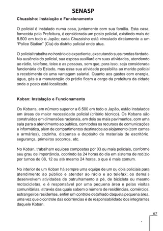 SENASP
Chuzaisho: Instalação e Funcionamento
O policial é instalado numa casa, juntamente com sua família. Esta casa,
fornecida pela Prefeitura, é considerada um posto policial, existindo mais de
8.500 em todo o Japão; cada Chuzaisho está vinculado diretamente a um
“Police Station” (Cia) do distrito policial onde atua.
O policial trabalha no horário de expediente, executando suas rondas fardado.
Na ausência do policial, sua esposa auxiliará em suas atividades, atendendo
ao rádio, telefone, telex e as pessoas, sem que, para isso, seja considerada
funcionária do Estado, mas essa sua atividade possibilita ao marido policial
o recebimento de uma vantagem salarial. Quanto aos gastos com energia,
água, gás e a manutenção do prédio ficam a cargo da prefeitura da cidade
onde o posto está localizado.

Koban: Instalação e Funcionamento
Os Kobans, em número superior a 6.500 em todo o Japão, estão instalados
em áreas de maior necessidade policial (critério técnico). Os Kobans são
construídos em dimensões racionais, em dois ou mais pavimentos, com uma
sala para o atendimento ao público, com todos os recursos de comunicações
e informática, além de compartimentos destinados ao alojamento (com camas
e armários), cozinha, dispensa e depósito de materiais de escritório,
segurança, primeiros socorros, etc.
No Koban, trabalham equipes compostas por 03 ou mais policiais, conforme
seu grau de importância, cobrindo às 24 horas do dia em sistema de rodízio
por turnos de 08, 12 ou até mesmo 24 horas, o que é mais comum.
No interior de um Koban há sempre uma equipe de um ou dois policiais para
atendimento ao público e atender ao rádio e ao telefax; os demais
desenvolvem atividades de patrulhamento a pé, de bicicleta ou mesmo
motocicletas, e é responsável por uma pequena área e pelas visitas
comunitárias, através das quais sabem o número de residências, comércios,
estrangeiros residentes, enfim um controle detalhado daquela pequena área,
uma vez que o controle das ocorrências é de responsabilidade dos integrantes
daquele Koban.
67

 