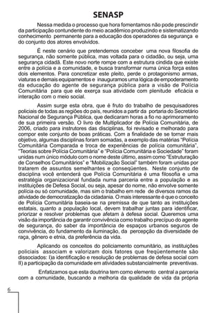 SENASP
Nessa medida o processo que hora fomentamos não pode prescindir
da participação contundente do meio acadêmico produzindo e sistematizando
conhecimento permanente para a educação dos operadores da segurança e
do conjunto dos atores envolvidos.
É neste cenário que pretendemos conceber uma nova filosofia de
segurança, não somente pública, mas voltada para o cidadão, ou seja, uma
segurança cidadã. Este novo norte rompe com a estrutura cindida que existe
entre a polícia e a comunidade, e busca transformar numa única força estes
dois elementos. Para concretizar este pleito, perde o protagonismo armas,
viaturas e demais equipamentos e inauguramos uma lógica de empoderamento
da educação do agente de segurança pública para a visão de Polícia
Comunitária para que ele exerça sua atividade com plenitude eficácia e
interação com o meio social.
Assim surge esta obra, que é fruto do trabalho de pesquisadores
policiais de todas as regiões do país, reunidos a partir da portaria do Secretário
Nacional de Segurança Pública, que dedicaram horas a fio no aprimoramento
de sua primeira versão. O livro de Multiplicador de Polícia Comunitária, de
2006, criado para instrutores das disciplinas, foi revisado e melhorado para
compor este conjunto de boas práticas. Com a finalidade de se tornar mais
objetivo, algumas disciplinas foram somadas, a exemplo das matérias “Polícia
Comunitária Comparada e troca de experiências de polícia comunitária”,
“Teorias sobre Polícia Comunitária” e “Polícia Comunitária e Sociedade” foram
unidas num único módulo com o nome deste último, assim como “Estruturação
de Conselhos Comunitários” e “Mobilização Social” também foram unidas por
tratarem de assuntos semelhantes e conseqüentes. Neste conjunto de
disciplina você entenderá que Polícia Comunitária é uma filosofia e uma
estratégia organizacional fundada numa parceria entre a população e as
instituições de Defesa Social, ou seja, apesar do nome, não envolve somente
polícia ou só comunidade, mas sim o trabalho em rede de diversos ramos da
atividade de democratização da cidadania. O mais interessante é que o conceito
de Polícia Comunitária baseia-se na premissa de que tanto as instituições
estatais, quanto a população local, devem trabalhar juntas para identificar,
priorizar e resolver problemas que afetam à defesa social. Queremos uma
visão da importância de garantir convivência como trabalho precípuo do agente
de segurança, do saber da importância de espaços urbanos seguros de
convivência, do fundamento da iluminação, da percepção da diversidade de
raça, gênero e etnia, da preferência da vida.
Aplicando os conceitos do policiamento comunitário, as instituições
policiais associam e valorizam dois fatores que freqüentemente são
dissociados: I)a identificação e resolução de problemas de defesa social com
II) a participação da comunidade em atividades substancialmente preventivas.
Enfatizamos que esta doutrina tem como elemento central a parceria
com a comunidade, buscando a melhoria da qualidade de vida da própria
6

 