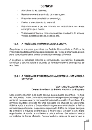 SENASP
-

Atendimento às pessoas;

-

Recebimento e transmissão de mensagens;

-

Preenchimento de relatórios de serviço;

-

Faxina e manutenção do material;

-

Patrulhamento a pé, de bicicleta ou motocicleta nas áreas
abrangidas pelo Koban;

-

Visitas às residências, casas comerciais e escritórios de serviço;
Visitas a pessoas idosas, escolas, etc.

16.4.

A POLÍCIA DE PROXIMIDADE NA EUROPA

Seguindo os mesmos preceitos da Polícia Comunitária a Polícia de
Proximidade adota as mesmas características da Polícia Comunitária, porém
para comunidade latina, dentro de uma terminologia diferente.
A essência é trabalhar próxima a comunidade, interagindo, buscando
identificar o serviço policial e atuando de forma preventiva, antecipando-se
aos fatos.

16.4.1 A POLÍCIA DE PROXIMIDADE NA ESPANHA – UM MODELO
EUROPEU

SANTIAGO CUADRO JEAN
Comissário Geral da Polícia Nacional da Espanha
Essa experiência tem sido muito positiva para a nação espanhola. No final
de 1996, nosso Diretor Geral de Polícia tornou-se responsável pela segurança
nacional, que antes era de responsabilidade da Guarda Civil Espanhola. E a
primeira atividade efetuada foi uma avaliação da situação da Segurança
Pública. Após a análise, o Diretor Geral chegou a uma conclusão: a Polícia
espanhola era eficiente, mas o crime organizado, tráfico de drogas, lavagem
de dinheiro e fraudes econômicas e financeiras também eram muito
organizados. A venda de mulheres e outros crimes não estavam sendo
combatidos de forma eficiente. Fomos também capazes de provar que a
69

 