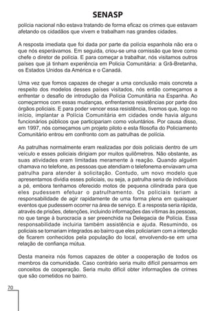 SENASP
polícia nacional não estava tratando de forma eficaz os crimes que estavam
afetando os cidadãos que vivem e trabalham nas grandes cidades.
A resposta imediata que foi dada por parte da polícia espanhola não era o
que nós esperávamos. Em seguida, criou-se uma comissão que teve como
chefe o diretor de polícia. E para começar a trabalhar, nós visitamos outros
países que já tinham experiência em Policia Comunitária: a Grã-Bretanha,
os Estados Unidos da América e o Canadá.
Uma vez que fomos capazes de chegar a uma conclusão mais concreta a
respeito dos modelos desses países visitados, nós então começamos a
enfrentar o desafio de introdução da Polícia Comunitária na Espanha. Ao
começarmos com essas mudanças, enfrentamos resistências por parte dos
órgãos policiais. E para poder vencer essa resistência, tivemos que, logo no
início, implantar a Polícia Comunitária em cidades onde havia alguns
funcionários públicos que participariam como voluntários. Por causa disso,
em 1997, nós começamos um projeto piloto e esta filosofia do Policiamento
Comunitário entrou em confronto com as patrulhas de polícia.
As patrulhas normalmente eram realizadas por dois policiais dentro de um
veículo e esses policiais dirigiam por muitos quilômetros. Não obstante, as
suas atividades eram limitadas meramente à reação. Quando alguém
chamava no telefone, as pessoas que atendiam o telefonema enviavam uma
patrulha para atender à solicitação. Contudo, um novo modelo que
apresentamos dividia esses policiais, ou seja, a patrulha seria de indivíduos
a pé, embora tenhamos oferecido motos de pequena cilindrada para que
eles pudessem efetuar o patrulhamento. Os policiais teriam a
responsabilidade de agir rapidamente de uma forma plena em quaisquer
eventos que pudessem ocorrer na área de serviço. E a resposta seria rápida,
através de prisões, detenções, incluindo informações das vítimas às pessoas,
no que tange à burocracia a ser preenchida na Delegacia de Polícia. Essa
responsabilidade incluiria também assistência e ajuda. Resumindo, os
policiais se tornariam integrados ao bairro que eles policiariam com a intenção
de ficarem conhecidos pela população do local, envolvendo-se em uma
relação de confiança mútua.
Desta maneira nós fomos capazes de obter a cooperação de todos os
membros da comunidade. Caso contrário seria muito difícil pensarmos em
conceitos de cooperação. Seria muito difícil obter informações de crimes
que são cometidos no bairro.
70

 