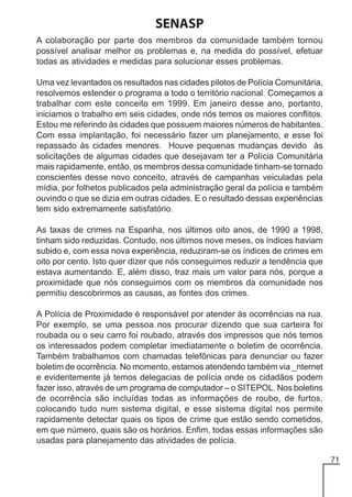 SENASP
A colaboração por parte dos membros da comunidade também tornou
possível analisar melhor os problemas e, na medida do possível, efetuar
todas as atividades e medidas para solucionar esses problemas.
Uma vez levantados os resultados nas cidades pilotos de Polícia Comunitária,
resolvemos estender o programa a todo o território nacional. Começamos a
trabalhar com este conceito em 1999. Em janeiro desse ano, portanto,
iniciamos o trabalho em seis cidades, onde nós temos os maiores conflitos.
Estou me referindo às cidades que possuem maiores números de habitantes.
Com essa implantação, foi necessário fazer um planejamento, e esse foi
repassado às cidades menores. Houve pequenas mudanças devido às
solicitações de algumas cidades que desejavam ter a Polícia Comunitária
mais rapidamente, então, os membros dessa comunidade tinham-se tornado
conscientes desse novo conceito, através de campanhas veiculadas pela
mídia, por folhetos publicados pela administração geral da polícia e também
ouvindo o que se dizia em outras cidades. E o resultado dessas experiências
tem sido extremamente satisfatório.
As taxas de crimes na Espanha, nos últimos oito anos, de 1990 a 1998,
tinham sido reduzidas. Contudo, nos últimos nove meses, os índices haviam
subido e, com essa nova experiência, reduziram-se os índices de crimes em
oito por cento. Isto quer dizer que nós conseguimos reduzir a tendência que
estava aumentando. E, além disso, traz mais um valor para nós, porque a
proximidade que nós conseguimos com os membros da comunidade nos
permitiu descobrirmos as causas, as fontes dos crimes.
A Polícia de Proximidade é responsável por atender às ocorrências na rua.
Por exemplo, se uma pessoa nos procurar dizendo que sua carteira foi
roubada ou o seu carro foi roubado, através dos impressos que nós temos
os interessados podem completar imediatamente o boletim de ocorrência.
Também trabalhamos com chamadas telefônicas para denunciar ou fazer
boletim de ocorrência. No momento, estamos atendendo também via _nternet
e evidentemente já temos delegacias de polícia onde os cidadãos podem
fazer isso, através de um programa de computador – o SITEPOL. Nos boletins
de ocorrência são incluídas todas as informações de roubo, de furtos,
colocando tudo num sistema digital, e esse sistema digital nos permite
rapidamente detectar quais os tipos de crime que estão sendo cometidos,
em que número, quais são os horários. Enfim, todas essas informações são
usadas para planejamento das atividades de polícia.
71

 