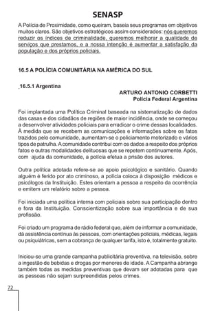 SENASP
A Polícia de Proximidade, como queiram, baseia seus programas em objetivos
muitos claros. São objetivos estratégicos assim considerados: nós queremos
reduzir os índices de criminalidade, queremos melhorar a qualidade de
serviços que prestamos, e a nossa intenção é aumentar a satisfação da
população e dos próprios policiais.

16.5 A POLÍCIA COMUNITÁRIA NA AMÉRICA DO SUL
16.5.1 Argentina
ARTURO ANTONIO CORBETTI
Polícia Federal Argentina
Foi implantada uma Política Criminal baseada na sistematização de dados
das casas e dos cidadãos de regiões de maior incidência, onde se começou
a desenvolver atividades policiais para erradicar o crime dessas localidades.
À medida que se recebem as comunicações e informações sobre os fatos
trazidos pelo comunidade, aumentam-se o policiamento motorizado e vários
tipos de patrulha. A comunidade contribui com os dados a respeito dos próprios
fatos e outras modalidades delituosas que se repetem continuamente. Após,
com ajuda da comunidade, a polícia efetua a prisão dos autores.
Outra política adotada refere-se ao apoio psicológico e sanitário. Quando
alguém é ferido por ato criminoso, a polícia coloca à disposição médicos e
psicólogos da Instituição. Estes orientam a pessoa a respeito da ocorrência
e emitem um relatório sobre a pessoa.
Foi iniciada uma política interna com policiais sobre sua participação dentro
e fora da Instituição. Conscientização sobre sua importância e de sua
profissão.
Foi criado um programa de rádio federal que, além de informar a comunidade,
dá assistência contínua às pessoas, com orientações policiais, médicas, legais
ou psiquiátricas, sem a cobrança de qualquer tarifa, isto é, totalmente gratuito.
Iniciou-se uma grande campanha publicitária preventiva, na televisão, sobre
a ingestão de bebidas e drogas por menores de idade. A Campanha abrange
também todas as medidas preventivas que devam ser adotadas para que
as pessoas não sejam surpreendidas pelos crimes.
72

 