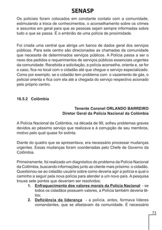 SENASP
Os policiais foram colocados em constante contato com a comunidade,
estimulando a troca de conhecimentos, o aconselhamento sobre os crimes
e assuntos em geral para que as pessoas sejam sempre informadas sobre
tudo o que se passa. É o embrião de uma polícia de proximidade.
Foi criada uma central que abriga um banco de dados geral dos serviços
públicos. Para este centro são direcionadas as chamadas da comunidade
que necessita de determinados serviços públicos. A Polícia passa a ser o
nexo dos pedidos e requerimentos de serviços públicos essenciais urgentes
da comunidade. Recebida a solicitação, a polícia aconselha, orienta e, se for
o caso, fica no local com o cidadão até que chegue o serviço especializado.
Como por exemplo, se o cidadão tem problema com o vazamento de gás, o
policial orienta e fica com ela até a chegada do serviço respectivo acionado
pelo próprio centro.

16.5.2 Colômbia
Tenente Coronel ORLANDO BARREIRO
Diretor Geral da Polícia Nacional da Colômbia
A Polícia Nacional da Colômbia, na década de 90, sofreu problemas graves
devidos ao péssimo serviço que realizava e à corrupção de seu membros,
motivo pelo qual quase foi extinta.
Diante do quadro que se apresentava, era necessário processar mudanças
urgentes. Essas mudanças foram coordenadas pelo Chefe de Governo da
Colômbia.
Primeiramente, foi realizado um diagnóstico do problema da Polícia Nacional
da Colômbia, buscando informações junto ao cliente mais próximo: o cidadão.
Questionou-se ao cidadão usuário sobre como deveria agir a polícia e qual o
caminho a seguir pela nova polícia para atender a um novo país. A pesquisa
trouxe sete pontos que deveriam ser resolvidos:
1. Enfraquecimento dos valores morais da Polícia Nacional - se
todos os cidadãos possuem valores, a Polícia também deveria têlos;
2. Deficiência da liderança - a polícia, antes, formava líderes
comandantes, que se afastavam da comunidade. É necessário
73

 