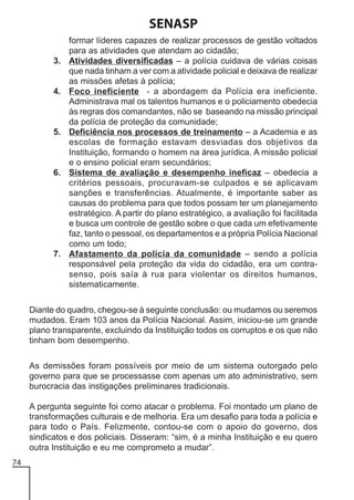 SENASP
3.

4.

5.

6.

7.

formar líderes capazes de realizar processos de gestão voltados
para as atividades que atendam ao cidadão;
Atividades diversificadas – a polícia cuidava de várias coisas
que nada tinham a ver com a atividade policial e deixava de realizar
as missões afetas à polícia;
Foco ineficiente - a abordagem da Polícia era ineficiente.
Administrava mal os talentos humanos e o policiamento obedecia
às regras dos comandantes, não se baseando na missão principal
da polícia de proteção da comunidade;
Deficiência nos processos de treinamento – a Academia e as
escolas de formação estavam desviadas dos objetivos da
Instituição, formando o homem na área jurídica. A missão policial
e o ensino policial eram secundários;
Sistema de avaliação e desempenho ineficaz – obedecia a
critérios pessoais, procuravam-se culpados e se aplicavam
sanções e transferências. Atualmente, é importante saber as
causas do problema para que todos possam ter um planejamento
estratégico. A partir do plano estratégico, a avaliação foi facilitada
e busca um controle de gestão sobre o que cada um efetivamente
faz, tanto o pessoal, os departamentos e a própria Polícia Nacional
como um todo;
Afastamento da polícia da comunidade – sendo a polícia
responsável pela proteção da vida do cidadão, era um contrasenso, pois saía à rua para violentar os direitos humanos,
sistematicamente.

Diante do quadro, chegou-se à seguinte conclusão: ou mudamos ou seremos
mudados. Eram 103 anos da Polícia Nacional. Assim, iniciou-se um grande
plano transparente, excluindo da Instituição todos os corruptos e os que não
tinham bom desempenho.
As demissões foram possíveis por meio de um sistema outorgado pelo
governo para que se processasse com apenas um ato administrativo, sem
burocracia das instigações preliminares tradicionais.
A pergunta seguinte foi como atacar o problema. Foi montado um plano de
transformações culturais e de melhoria. Era um desafio para toda a polícia e
para todo o País. Felizmente, contou-se com o apoio do governo, dos
sindicatos e dos policiais. Disseram: “sim, é a minha Instituição e eu quero
outra Instituição e eu me comprometo a mudar”.
74

 