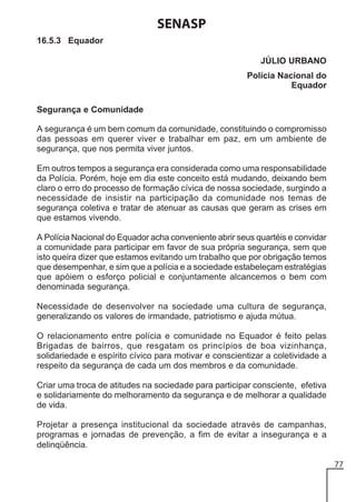 SENASP
16.5.3 Equador
JÚLIO URBANO
Polícia Nacional do
Equador
Segurança e Comunidade
A segurança é um bem comum da comunidade, constituindo o compromisso
das pessoas em querer viver e trabalhar em paz, em um ambiente de
segurança, que nos permita viver juntos.
Em outros tempos a segurança era considerada como uma responsabilidade
da Polícia. Porém, hoje em dia este conceito está mudando, deixando bem
claro o erro do processo de formação cívica de nossa sociedade, surgindo a
necessidade de insistir na participação da comunidade nos temas de
segurança coletiva e tratar de atenuar as causas que geram as crises em
que estamos vivendo.
A Polícia Nacional do Equador acha conveniente abrir seus quartéis e convidar
a comunidade para participar em favor de sua própria segurança, sem que
isto queira dizer que estamos evitando um trabalho que por obrigação temos
que desempenhar, e sim que a polícia e a sociedade estabeleçam estratégias
que apóiem o esforço policial e conjuntamente alcancemos o bem com
denominada segurança.
Necessidade de desenvolver na sociedade uma cultura de segurança,
generalizando os valores de irmandade, patriotismo e ajuda mútua.
O relacionamento entre polícia e comunidade no Equador é feito pelas
Brigadas de bairros, que resgatam os princípios de boa vizinhança,
solidariedade e espírito cívico para motivar e conscientizar a coletividade a
respeito da segurança de cada um dos membros e da comunidade.
Criar uma troca de atitudes na sociedade para participar consciente, efetiva
e solidariamente do melhoramento da segurança e de melhorar a qualidade
de vida.
Projetar a presença institucional da sociedade através de campanhas,
programas e jornadas de prevenção, a fim de evitar a insegurança e a
delinqüência.
77

 