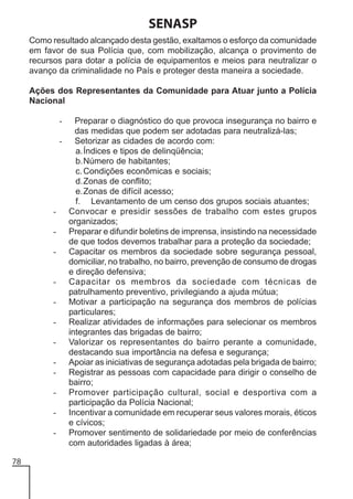 SENASP
Como resultado alcançado desta gestão, exaltamos o esforço da comunidade
em favor de sua Polícia que, com mobilização, alcança o provimento de
recursos para dotar a polícia de equipamentos e meios para neutralizar o
avanço da criminalidade no País e proteger desta maneira a sociedade.
Ações dos Representantes da Comunidade para Atuar junto a Polícia
Nacional
Preparar o diagnóstico do que provoca insegurança no bairro e
das medidas que podem ser adotadas para neutralizá-las;
- Setorizar as cidades de acordo com:
a.Índices e tipos de delinqüência;
b.Número de habitantes;
c. Condições econômicas e sociais;
d.Zonas de conflito;
e.Zonas de difícil acesso;
f. Levantamento de um censo dos grupos sociais atuantes;
- Convocar e presidir sessões de trabalho com estes grupos
organizados;
- Preparar e difundir boletins de imprensa, insistindo na necessidade
de que todos devemos trabalhar para a proteção da sociedade;
- Capacitar os membros da sociedade sobre segurança pessoal,
domiciliar, no trabalho, no bairro, prevenção de consumo de drogas
e direção defensiva;
- Capacitar os membros da sociedade com técnicas de
patrulhamento preventivo, privilegiando a ajuda mútua;
- Motivar a participação na segurança dos membros de polícias
particulares;
- Realizar atividades de informações para selecionar os membros
integrantes das brigadas de bairro;
- Valorizar os representantes do bairro perante a comunidade,
destacando sua importância na defesa e segurança;
- Apoiar as iniciativas de segurança adotadas pela brigada de bairro;
- Registrar as pessoas com capacidade para dirigir o conselho de
bairro;
- Promover participação cultural, social e desportiva com a
participação da Polícia Nacional;
- Incentivar a comunidade em recuperar seus valores morais, éticos
e cívicos;
- Promover sentimento de solidariedade por meio de conferências
com autoridades ligadas à área;
-

78

 