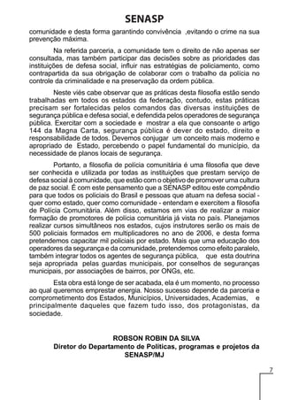 SENASP
comunidade e desta forma garantindo convivência ,evitando o crime na sua
prevenção máxima.
Na referida parceria, a comunidade tem o direito de não apenas ser
consultada, mas também participar das decisões sobre as prioridades das
instituições de defesa social, influir nas estratégias de policiamento, como
contrapartida da sua obrigação de colaborar com o trabalho da polícia no
controle da criminalidade e na preservação da ordem pública.
Neste viés cabe observar que as práticas desta filosofia estão sendo
trabalhadas em todos os estados da federação, contudo, estas práticas
precisam ser fortalecidas pelos comandos das diversas instituições de
segurança pública e defesa social, e defendida pelos operadores de segurança
pública. Exercitar com a sociedade e mostrar a ela que consoante o artigo
144 da Magna Carta, segurança pública é dever do estado, direito e
responsabilidade de todos. Devemos conjugar um conceito mais moderno e
apropriado de Estado, percebendo o papel fundamental do município, da
necessidade de planos locais de segurança.
Portanto, a filosofia de polícia comunitária é uma filosofia que deve
ser conhecida e utilizada por todas as instituições que prestam serviço de
defesa social à comunidade, que estão com o objetivo de promover uma cultura
de paz social. É com este pensamento que a SENASP editou este compêndio
para que todos os policiais do Brasil e pessoas que atuam na defesa social quer como estado, quer como comunidade - entendam e exercitem a filosofia
de Polícia Comunitária. Além disso, estamos em vias de realizar a maior
formação de promotores de polícia comunitária já vista no país. Planejamos
realizar cursos simultâneos nos estados, cujos instrutores serão os mais de
500 policiais formados em multiplicadores no ano de 2006, e desta forma
pretendemos capacitar mil policiais por estado. Mais que uma educação dos
operadores da segurança e da comunidade, pretendemos como efeito paralelo,
também integrar todos os agentes de segurança pública, que esta doutrina
seja apropriada pelas guardas municipais, por conselhos de seguranças
municipais, por associações de bairros, por ONGs, etc.
Esta obra está longe de ser acabada, ela é um momento, no processo
ao qual queremos emprestar energia. Nosso sucesso depende da parceria e
comprometimento dos Estados, Municípios, Universidades, Academias, e
principalmente daqueles que fazem tudo isso, dos protagonistas, da
sociedade.

ROBSON ROBIN DA SILVA
Diretor do Departamento de Políticas, programas e projetos da
SENASP/MJ
7

 
