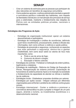 SENASP
Criar um sistema de estímulos para as pessoas que participam de
atos relevantes em beneficio de segurança comunitária;
Como podemos apreciar, o esforço policial está orientado a garantir
a convivência pacífica e ordenada dos habitantes, com respeito
às liberdades individuais e à manutenção dos princípios de serviço
para a coletividade, mediante o fortalecimento das relações da
Polícia com as entidades públicas privadas, nacionais e
internacionais.

-

Estratégias dos Programas de Ação
Estratégia de organização institucional: operar um sistema
descentralizado e participativo;
- Estratégia de investigação e análise de ocorrências, definindo
quem fará o recolhimento, processamento, análise e difusão das
informações, bem como enfocar a violência e saúde pública;
- Estratégia de prevenção e segurança, conhecendo os aspectos
que mais perturbam a segurança, diminuí-los e ganhar
credibilidade, bem como atuar sobre os valores de risco mais
importantes como:
a. Porte e uso de arma de fogo;
b. Consumo de álcool e drogas;
c. Educação e fatores culturais.
- Estratégias de controle - Fortalecer a instituição da ordem pública,
legitimando a cidadania;
- Estratégia de reabilitação - Reforma do Código de Execução de
Penas; Reorganização do sistema prisional; Capacitação de
funcionários do sistema prisional; Apoio a re-inserção na sociedade
e fortalecimento da capacidade de atender as vitimas e reabilitálas da violência;
- Estratégias locais - Estabelecer propostas divididas por setores;
- Estratégias por ações sociais - Integrar esforços por diferentes
organizações para enfrentar o problema da violência contra grupos
sociais;
- Estratégia internacional - Conter a violência e promover a
convivência democrática no país e projetar a imagem de um país
seguro, atraindo o turismo, os investimentos econômicos e o
desenvolvimento nacional;
-

79

 