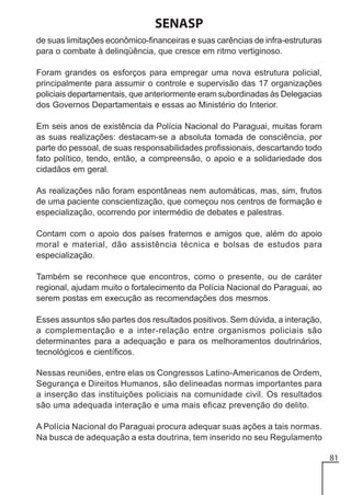 SENASP
de suas limitações econômico-financeiras e suas carências de infra-estruturas
para o combate à delinqüência, que cresce em ritmo vertiginoso.
Foram grandes os esforços para empregar uma nova estrutura policial,
principalmente para assumir o controle e supervisão das 17 organizações
policiais departamentais, que anteriormente eram subordinadas às Delegacias
dos Governos Departamentais e essas ao Ministério do Interior.
Em seis anos de existência da Polícia Nacional do Paraguai, muitas foram
as suas realizações: destacam-se a absoluta tomada de consciência, por
parte do pessoal, de suas responsabilidades profissionais, descartando todo
fato político, tendo, então, a compreensão, o apoio e a solidariedade dos
cidadãos em geral.
As realizações não foram espontâneas nem automáticas, mas, sim, frutos
de uma paciente conscientização, que começou nos centros de formação e
especialização, ocorrendo por intermédio de debates e palestras.
Contam com o apoio dos países fraternos e amigos que, além do apoio
moral e material, dão assistência técnica e bolsas de estudos para
especialização.
Também se reconhece que encontros, como o presente, ou de caráter
regional, ajudam muito o fortalecimento da Polícia Nacional do Paraguai, ao
serem postas em execução as recomendações dos mesmos.
Esses assuntos são partes dos resultados positivos. Sem dúvida, a interação,
a complementação e a inter-relação entre organismos policiais são
determinantes para a adequação e para os melhoramentos doutrinários,
tecnológicos e científicos.
Nessas reuniões, entre elas os Congressos Latino-Americanos de Ordem,
Segurança e Direitos Humanos, são delineadas normas importantes para
a inserção das instituições policiais na comunidade civil. Os resultados
são uma adequada interação e uma mais eficaz prevenção do delito.
A Polícia Nacional do Paraguai procura adequar suas ações a tais normas.
Na busca de adequação a esta doutrina, tem inserido no seu Regulamento
81

 