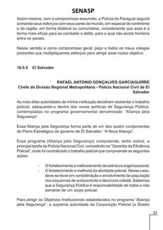 SENASP
Assim mesmo, com o compromisso assumido, a Polícia do Paraguai seguirá
somando seus esforços com seus pares do mundo, em especial do continente
e da região, em forma bilateral ou comunitária, considerando que essa é a
forma mais eficaz para se combater o delito, para o qual não existe fronteira
entre os países.
Nesse sentido e como compromisso geral, peço a todos os meus colegas
presentes que multipliquemos esforços para atingir esse nosso objetivo.

16.5.5

El Salvador

RAFAEL ANTONIO GONÇALVES GARCIAGUIRRE
Chefe da Divisão Regional Metropolitana - Polícia Nacional Civil de El
Salvador
As mais altas autoridades de minha instituição decidiram reorientar o trabalho
policial, adequando-o dentro das novas políticas de Segurança Pública,
contempladas no programa governamental denominado: “Aliança pela
Segurança”.
Essa Aliança pela Segurança forma parte de um dos quatro componentes
do Plano Estratégico do governo de El Salvador: “A Nova Aliança”.
Esse programa (Aliança pela Segurança) compreende, entre outros, a
principal tarefa da Polícia Nacional Civil, consistindo na “Garantia da Eficiência
Policial”, onde foi centralizado o trabalho policial que compreende as seguintes
ações:
-

O fortalecimento e melhoramento da estrutura organizacional;
O fortalecimento e melhoria da atividade policial. Nesse caso,
deve-se levar em consideração o envolvimento da população
nos esquemas de autocontrole e denúncia cidadã. Sabemos
que a Segurança Pública é responsabilidade de todos e não
somente de um corpo policial.

Para atingir os Objetivos Institucionais estabelecidos no programa “Aliança
pela Segurança”, a suprema autoridade da Corporação Policial (o Diretor
83

 