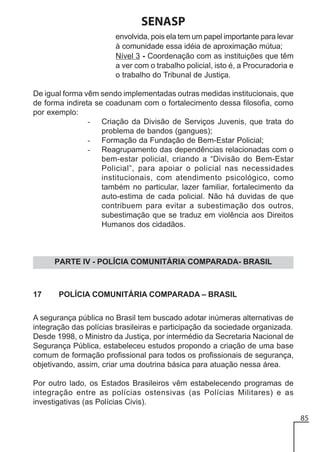 SENASP
envolvida, pois ela tem um papel importante para levar
à comunidade essa idéia de aproximação mútua;
Nível 3 - Coordenação com as instituições que têm
a ver com o trabalho policial, isto é, a Procuradoria e
o trabalho do Tribunal de Justiça.
De igual forma vêm sendo implementadas outras medidas institucionais, que
de forma indireta se coadunam com o fortalecimento dessa filosofia, como
por exemplo:
- Criação da Divisão de Serviços Juvenis, que trata do
problema de bandos (gangues);
- Formação da Fundação de Bem-Estar Policial;
- Reagrupamento das dependências relacionadas com o
bem-estar policial, criando a “Divisão do Bem-Estar
Policial”, para apoiar o policial nas necessidades
institucionais, com atendimento psicológico, como
também no particular, lazer familiar, fortalecimento da
auto-estima de cada policial. Não há duvidas de que
contribuem para evitar a subestimação dos outros,
subestimação que se traduz em violência aos Direitos
Humanos dos cidadãos.

PARTE IV - POLÍCIA COMUNITÁRIA COMPARADA- BRASIL

17

POLÍCIA COMUNITÁRIA COMPARADA – BRASIL

A segurança pública no Brasil tem buscado adotar inúmeras alternativas de
integração das polícias brasileiras e participação da sociedade organizada.
Desde 1998, o Ministro da Justiça, por intermédio da Secretaria Nacional de
Segurança Pública, estabeleceu estudos propondo a criação de uma base
comum de formação profissional para todos os profissionais de segurança,
objetivando, assim, criar uma doutrina básica para atuação nessa área.
Por outro lado, os Estados Brasileiros vêm estabelecendo programas de
integração entre as polícias ostensivas (as Polícias Militares) e as
investigativas (as Polícias Civis).
85

 