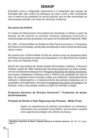 SENASP
Exemplos como a integração operacional e a integração das escolas de
formação têm sido motivo de destaque em todo o país e têm contribuído
com a melhora da qualidade do serviço policial, pois se têm aumentado as
intervenções policiais com base em técnicas modernas.

Um pouco da história
O modelo de Policiamento Comunitário foi introduzido no Brasil a partir da
década de 80 quando as polícias militares estaduais buscavam a
reestruturação de seus processos com base na Constituição Federal de 1988.
Em 1991, a Polícia Militar do Estado de São Paulo promoveu o I Congresso
de Polícia e Comunidade, sendo este considerado o marco inicial da discussão
sobre o tema.
No mesmo ano a Polícia Militar do Rio de Janeiro inicia um programa piloto
de Polícia Comunitária no bairro de Copacabana. Em São Paulo tal iniciativa
tem início em Ribeirão Preto.
Dentro de uma política de modernização democrática e política, o Governo
Federal, a partir de 1996, implementou diversos programas nas áreas sociais.
Um de considerável destaque foi o Programa Nacional de Direitos Humanos,
que buscou estabelecer diretrizes para a melhoria da qualidade de vida no
país. No programa foram incluídas metas que objetivam sistematicamente
melhorar o desempenho e o relacionamento das polícias brasileiras com a
sociedade, principalmente, otimizando programas de polícia comunitária nos
Estados, como você poderá verificar a partir do exemplo a seguir:
Programa Nacional de Direitos Humanos 32: Propostas de Ações
Governamentais
Proteção do Direito à Vida/ Segurança das Pessoas - Médio Prazo
-

32

Apoiar as experiências de polícias comunitárias ou interativas,
entrosadas com conselhos comunitários, que encarem o policial
como agente de proteção dos direitos humanos;

República Federativa do Brasil. Programa Nacional de Direitos Humanos. BR: Min. Da Justiça,
1996.p.21.

86

 