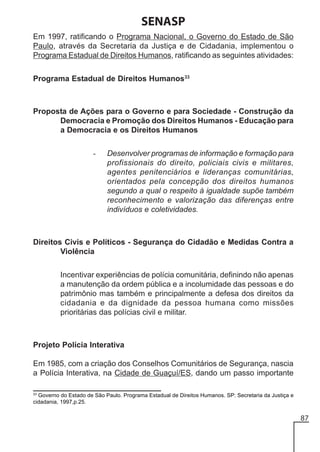 SENASP
Em 1997, ratificando o Programa Nacional, o Governo do Estado de São
Paulo, através da Secretaria da Justiça e de Cidadania, implementou o
Programa Estadual de Direitos Humanos, ratificando as seguintes atividades:
Programa Estadual de Direitos Humanos33

Proposta de Ações para o Governo e para Sociedade - Construção da
Democracia e Promoção dos Direitos Humanos - Educação para
a Democracia e os Direitos Humanos
-

Desenvolver programas de informação e formação para
profissionais do direito, policiais civis e militares,
agentes penitenciários e lideranças comunitárias,
orientados pela concepção dos direitos humanos
segundo a qual o respeito à igualdade supõe também
reconhecimento e valorização das diferenças entre
indivíduos e coletividades.

Direitos Civis e Políticos - Segurança do Cidadão e Medidas Contra a
Violência
Incentivar experiências de polícia comunitária, definindo não apenas
a manutenção da ordem pública e a incolumidade das pessoas e do
patrimônio mas também e principalmente a defesa dos direitos da
cidadania e da dignidade da pessoa humana como missões
prioritárias das polícias civil e militar.

Projeto Polícia Interativa
Em 1985, com a criação dos Conselhos Comunitários de Segurança, nascia
a Polícia Interativa, na Cidade de Guaçuí/ES, dando um passo importante
33

Governo do Estado de São Paulo. Programa Estadual de Direitos Humanos. SP: Secretaria da Justiça e
cidadania, 1997,p.25.

87

 