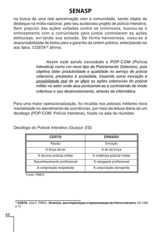 SENASP
na busca de uma real aproximação com a comunidade, sendo objeto de
destaque na mídia nacional, pelo seu audacioso projeto de polícia interativa.
Sem prejuízo das ações voltadas contra os criminosos, buscou-se o
entrosamento com a comunidade para juntos controlarem as ações
delituosas, evi-tando sua eclosão. De forma harmoniosa, visou-se à
responsabilidade de todos para a garantia da ordem pública, antecipando-se
aos fatos. COSTA34 afirma:

Assim está sendo concebido o POP-COM (Polícia
Interativa) como um novo tipo de Policiamento Ostensivo, pois
objetiva obter produtividade e qualidade no serviço de polícia
ostensiva, prestados à sociedade, trazendo como inovação a
possibilidade real de se aferir as ações ostensivas do policial
militar no setor onde atua pontuando-as e controlando de modo
criterioso o seu desenvolvimento, através da informática.
Para uma maior operacionalização, foi incutida nos policiais militares nova
mentalidade no atendimento de ocorrências, por meio da leitura diária de um
decálogo (POP-COM -Polícia Interativa), fixado na sala de reuniões.

Decálogo do Policial Interativo (Guaçui- ES)

34
COSTA, Júlio C. PMES - Diretrizes para Implantação e Implementação da Polícia Interativa, ES:1995,
p.12.

88

 