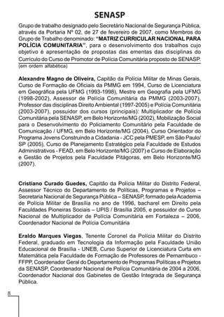 SENASP
Grupo de trabalho designado pelo Secretário Nacional de Segurança Pública,
através da Portaria Nº 02, de 27 de fevereiro de 2007, como Membros do
Grupo de Trabalho denominado: “MATRIZ CURRICULAR NACIONAL PARA
POLÍCIA COMUNITARIA”, para o desenvolvimento dos trabalhos cujo
objetivo é apresentação de propostas das ementas das disciplinas do
Currículo do Curso de Promotor de Polícia Comunitária proposto de SENASP.
(em ordem alfabética)

Alexandre Magno de Oliveira, Capitão da Polícia Militar de Minas Gerais,
Curso de Formação de Oficiais da PMMG em 1994, Curso de Licenciatura
em Geográfica pela UFMG (1993-1998), Mestre em Geografia pela UFMG
(1998-2002), Assessor de Polícia Comunitária da PMMG (2003-2007),
Professor das disciplinas Direito Ambiental (1997-2005) e Polícia Comunitária
(2003-2007), possuidor dos cursos (principais): Multiplicador de Polícia
Comunitária pela SENASP, em Belo Horizonte/MG (2002), Mobilização Social
para o Desenvolvimento do Policiamento Comunitário pela Faculdade de
Comunicação / UFMG, em Belo Horizonte/MG (2004), Curso Orientador do
Programa Jovens Construindo a Cidadania - JCC pela PMESP, em São Paulo/
SP (2005), Curso de Planejamento Estratégico pela Faculdade de Estudos
Administrativos - FEAD, em Belo Horizonte/MG (2007) e Curso de Elaboração
e Gestão de Projetos pela Faculdade Pitágoras, em Belo Horizonte/MG
(2007).

Cristiano Curado Guedes, Capitão da Polícia Militar do Distrito Federal,
Assessor Técnico do Departamento de Políticas, Programas e Projetos –
Secretaria Nacional de Segurança Pública – SENASP, formado pela Academia
de Polícia Militar de Brasília no ano de 1996, bacharel em Direito pela
Faculdades Pioneiras Sociais – UPIS / Brasília 2005, e possuidor do Curso
Nacional de Multiplicador de Polícia Comunitária em Fortaleza – 2006,
Coordenador Nacional de Polícia Comunitária
Eraldo Marques Viegas, Tenente Coronel da Polícia Militar do Distrito
Federal, graduado em Tecnologia da Informação pela Faculdade União
Educacional de Brasília - UNEB, Curso Superior de Licenciatura Curta em
Matemática pela Faculdade de Formação de Professores de Pernambuco FFPP, Coordenador Geral do Departamento de Programas Políticas e Projetos
da SENASP, Coordenador Nacional de Polícia Comunitária de 2004 a 2006,
Coordenador Nacional dos Gabinetes de Gestão Integrada de Segurança
Pública.
8

 