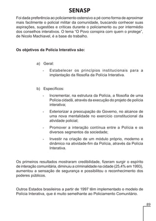 SENASP
Foi dada preferência ao policiamento ostensivo a pé como forma de aproximar
mais facilmente o policial militar da comunidade, buscando conhecer suas
aspirações, sugestões e críticas durante o policiamento ou por intermédio
dos conselhos interativos. O lema “O Povo conspira com quem o protege”,
de Nicolo Machiavel, é a base do trabalho.

Os objetivos da Polícia Interativa são:

a) Geral:
-

Estabelecer os princípios institucionais para a
implantação da filosofia da Polícia Interativa.

b) Específicos:
-

Incrementar, na estrutura da Polícia, a filosofia de uma
Polícia cidadã, através da execução do projeto de polícia
interativa;

-

Exteriorizar a preocupação do Governo, no alcance de
uma nova mentalidade no exercício constitucional da
atividade policial;

-

Promover a interação contínua entre a Polícia e os
diversos segmentos da sociedade;

-

Investir na criação de um módulo próprio, moderno e
dinâmico na atividade-fim da Polícia, através da Polícia
Interativa.

Os primeiros resultados mostraram credibilidade, fizeram surgir o espírito
de interação comunitária, diminuiu a criminalidade na cidade (25,4% em 1993),
aumentou a sensação de segurança e possibilitou o reconhecimento dos
poderes públicos.

Outros Estados brasileiros a partir de 1997 têm implementado o modelo de
Polícia Interativa, que é muito semelhante ao Policiamento Comunitário.
89

 