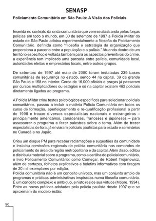SENASP
Policiamento Comunitário em São Paulo: A Visão dos Policiais

Inserida no contexto da onda comunitária que vem se alastrando pelas forças
policias em todo o mundo, em 30 de setembro de 1997 a Polícia Militar do
estado de São Paulo adotou experimentalmente a filosofia do Policiamento
Comunitário, definida como “filosofia e estratégia da organização que
proporciona a parceria entre a população e a polícia.” Atuando dentro de um
território específico e voltada também para os aspectos preventivos do crime,
a experiência tem implicado uma parceria entre polícia, comunidade local,
autoridades eleitas e empresários locais, entre outros grupos.
De setembro de 1997 até maio de 2000 foram instaladas 239 bases
comunitárias de segurança no estado, sendo 44 na capital, 39 da grande
São Paulo e 158 no interior. Cerca de 16.000 oficiais e praças já passaram
por cursos multiplicadores ou estágios e só na capital existem 462 policiais
diretamente ligados ao programa.
A Polícia Militar criou testes psicológicos específicos para selecionar policiais
comunitários, passou a incluir a matéria Polícia Comunitária em todos os
curso de formação, aperfeiçoamento e re-qualificação profissional a partir
de 1998 e trouxe diversos especialistas nacionais e estrangeiros –
principalmente americanos, canadenses, franceses e japoneses – para
assessorar o programa e fazer palestras sobre o tema. Além de trazer
especialistas de fora, já enviaram policiais paulistas para estudo e seminários
no Canadá e no Japão.
Criou um disque PM para receber reclamações e sugestões da comunidade
e instalou comissões regionais de polícia comunitária nos comandos de
policiamento de área da região metropolitana e da capital. Além disso, editou
e distribuiu material sobre o programa, como a cartilha do policial comunitário,
o livro Policiamento Comunitário: como Começar, de Robert Trojanowicz,
além de cartazes, folhetos explicativos e boletins informativos com tiragem
de 20 mil exemplares por edição.
Polícia comunitária não é um conceito unívoco, mas um conjunto amplo de
programas e práticas administrativas inspiradas numa filosofia comunitária.
É um conceito complexo e ambíguo, e nisto reside sua virtude (Moore, 1994).
Entre as novas práticas adotadas pela polícia paulista desde 1997 que se
aproximam do modelo estão:
90

 