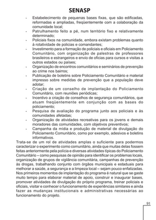 SENASP
Estabelecimento de pequenas bases fixas, que são edificadas,
reformadas e ampliadas, freqüentemente com a colaboração da
comunidade local;
- Patrulhamento feito a pé, num território fixo e relativamente
determinado;
- Policiais fixos na comunidade, embora existam problemas quanto
à rotatividade de policias e comandantes;
- Investimento para a formação de policiais e oficiais em Policiamento
Comunitário, com organização de palestras de professores
brasileiros e estrangeiros e envio de oficias para cursos e visitas a
outros estados ou países;
- Organização de encontros comunitários e seminários de prevenção
ao crime nos bairros;
- Publicação de boletins sobre Policiamento Comunitário e material
impresso sobre medidas de prevenção que a população deve
adotar;
- Criação de um conselho de implantação do Policiamento
Comunitário, com reuniões periódicas;
- Incentivo a criação de conselhos de segurança comunitários, que
atuam freqüentemente em conjunção com as bases do
policiamento;
- Pesquisa de avaliação do programa junto aos policiais e às
comunidades afetadas;
- Organização de atividades recreativas para os jovens e demais
moradores das comunidades, com objetivos preventivos;
- Campanha da mídia e produção de material de divulgação do
Policiamento Comunitário, como por exemplo, adesivos e boletins
informativos.
Trata-se de um rol de atividades amplas o suficiente para podermos
caracterizar o experimento como comunitário, ainda que muitas delas fossem
feitas anteriormente pela polícia e diversas atividades típicas do Policiamento
Comunitário – como pesquisas de opinião para identificar os problemas locais,
organização de grupos de vigilância comunitária, campanhas de prevenção
às drogas, trabalhando conjunto com órgãos municipais e estaduais para
melhorar a saúde, a segurança e a limpeza local – sejam pouco enfatizadas.
Nos primeiros momentos de implantação do programa é natural que se gaste
muito tempo para elaborar material de apoio, construir e inaugurar bases,
promover atividades de divulgação do próprio programa, treinar policiais e
oficiais, visitar e conhecer o funcionamento de experiências similares e ainda
fazer as mudanças institucionais e administrativas necessárias ao
funcionamento do projeto.
-

91

 