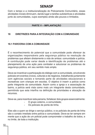 SENASP
Com o tempo e a institucionalização do Policiamento Comunitário, essas
atividades iniciais diminuem, dando lugar a tarefas substantivas e atividades
junto às comunidades, cujos exemplos ainda são poucos e limitados.

PARTE V – IMPLANTAÇÃO

18

DIRETRIZES PARA A INTEGRAÇÃO COM A COMUNIDADE

18.1 PARCERIA COM A COMUNIDADE

É o reconhecimento do potencial que a comunidade pode oferecer às
organizações responsáveis pela segurança pública na resolução de
problemas que afetam diretamente a vida de ambos: comunidade e polícia.
A contribuição pode variar desde a identificação de problemas até o
planejamento de uma ação para combater e solucionar os problemas de
segurança pública, em seu sentido mais amplo.
Deve-se incentivar a participação do diálogo com a comunidade, envolvendo
policiais em eventos cívicos, culturais e de negócios, trabalhando juntamente
com agências sociais e tomando parte de atividades educacionais e
recreativas com crianças em escolas. O objetivo é inserir a polícia como
parte integrante da comunidade. Assim como a igreja e a associação de
bairro, a polícia será vista como mais um integrante desta comunidade,
permitindo que esta interfira na definição de prioridades e alocação de
recursos.
Deve-se, para incentivar esta parceria, fortalecer dois grupos essencialmente:
- O grupo externo, a comunidade;
- Os policiais de ponta de linha.
Eles são a quem se dirige o serviço público, e os policiais de ponta de linha
são o contato imediato entre polícia e comunidade. Deve-se ter sempre em
mente que a ação de um policial pode comprometer o trabalho de todos, e
no limite, de toda a instituição.
92

 