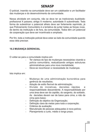 SENASP
O policial, inserido na comunidade deve ser um catalisador e um facilitador
das mudanças e do desenvolvimento da comunidade.
Nessa atividade em conjunta, não se deve ter as tradicionais dualidade:
profissional X paisano; antigo X moderno; autoridade X subordinado. Toda
forma de subestimar o potencial alheio deve ser fortemente reprimido, já
que Policiamento Comunitário é a tentativa de juntar todas as forças vivas,
de dentro da instituição e de fora, da comunidade. Todos têm um potencial
de cooperação que deve ser incentivado e ampliado.
Por fim, toda a instituição policial deve estar ao lado da comunidade quando
essa dela precisar.

18.2 MUDANÇA GERENCIAL

O voltar-se para a comunidade implica em:
- Ter clareza do tipo de mudanças necessárias visando a
polícia comunitária, reatualizando antigas estruturas
administrativas para uma nova mentalidade;
- Deve-se reconhecer a necessidade de mudanças.
Isto implica em:
-

-

Mudança de uma administração burocrática para
gerência de resultados;
Adoção de estilo flexível de administração;
Divisão de iniciativas, decisões rápidas
e
responsabilidade descendente. A responsabilidade por
uma área deve ser do capitão, do sargento, do soldado.
As decisões devem ser de baixo para cima, e não de
cima para baixo;
Definição do objetivo da Organização;
Definição clara de metas para toda a corporação;
Critérios de avaliação;
Manutenção de pessoas adequadas à nova polícia;
Planejamento a curto, médio e longo prazo.

93

 
