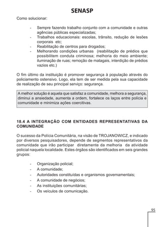 SENASP
Como solucionar:
-

Sempre fazendo trabalho conjunto com a comunidade e outras
agências públicas especializadas;
Trabalhos educacionais: escolas, trânsito, redução de lesões
corporais etc;
Reabilitação de centros para drogados;
Melhorando condições urbanas (reabilitação de prédios que
possibilitem conduta criminosa; melhoria do meio ambiente;
iluminação de ruas; remoção de matagais, interdição de prédios
vazios etc.)

O fim último da instituição é promover segurança à população através do
policiamento ostensivo. Logo, ela tem de ser medida pela sua capacidade
de realização de seu principal serviço: segurança.
A melhor solução é aquela que satisfaz a comunidade, melhora a segurança,
diminui a ansiedade, aumenta a ordem, fortalece os laços entre polícia e
comunidade e minimiza ações coercitivas.

18.4 A INTEGRAÇÃO COM ENTIDADES REPRESENTATIVAS DA
COMUNIDADE
O sucesso da Polícia Comunitária, na visão de TROJANOWICZ, e indicado
por diversos pesquisadores, depende de segmentos representativos da
comunidade que irão participar diretamente da melhoria da atividade
policial naquela localidade. Estes órgãos são identificados em seis grandes
grupos:
-

Organização policial;
A comunidade;
Autoridades constituídas e organismos governamentais;
A comunidade de negócios;
As instituições comunitárias;
Os veículos de comunicação.

95

 