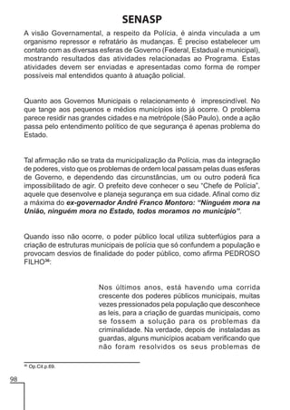 SENASP
A visão Governamental, a respeito da Polícia, é ainda vinculada a um
organismo repressor e refratário às mudanças. É preciso estabelecer um
contato com as diversas esferas de Governo (Federal, Estadual e municipal),
mostrando resultados das atividades relacionadas ao Programa. Estas
atividades devem ser enviadas e apresentadas como forma de romper
possíveis mal entendidos quanto à atuação policial.

Quanto aos Governos Municipais o relacionamento é imprescindível. No
que tange aos pequenos e médios municípios isto já ocorre. O problema
parece residir nas grandes cidades e na metrópole (São Paulo), onde a ação
passa pelo entendimento político de que segurança é apenas problema do
Estado.

Tal afirmação não se trata da municipalização da Polícia, mas da integração
de poderes, visto que os problemas de ordem local passam pelas duas esferas
de Governo, e dependendo das circunstâncias, um ou outro poderá fica
impossibilitado de agir. O prefeito deve conhecer o seu “Chefe de Polícia”,
aquele que desenvolve e planeja segurança em sua cidade. Afinal como diz
a máxima do ex-governador André Franco Montoro: “Ninguém mora na
União, ninguém mora no Estado, todos moramos no município”.

Quando isso não ocorre, o poder público local utiliza subterfúgios para a
criação de estruturas municipais de polícia que só confundem a população e
provocam desvios de finalidade do poder público, como afirma PEDROSO
FILHO36:

Nos últimos anos, está havendo uma corrida
crescente dos poderes públicos municipais, muitas
vezes pressionados pela população que desconhece
as leis, para a criação de guardas municipais, como
se fossem a solução para os problemas da
criminalidade. Na verdade, depois de instaladas as
guardas, alguns municípios acabam verificando que
não foram resolvidos os seus problemas de
36

98

Op.Cit.p.69.

 
