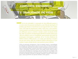 Página 14
	 Na era da velocidade, a construção de uma edificação passou a
ser vista como um processo semelhante a uma linha de montagem. O
produto, que deveria se transformar em um lugar de bem viver, muitas
vezes, está longe de proporcionar saúde e bem estar a seus usuários,
mesmo quando construídos em áreas verdes. O adoecimento de pessoas
em edificações passou a chamar a atenção a partir da década de 80.
Em 1984, um relatório da Organização Mundial de Saúde estimou que
30% dos edifícios novos ou remodelados apresentavam alto índice de
reclamações relacionadas à qualidade do ar. O termo Síndrome do
Edifício Enfermo (SEE) passou a ser usado para descrever situações
em que pelo menos 20% dos ocupantes relatem desconforto ou que
tenham a saúde afetada devido à permanência nesses edifícios.
A SEE está relacionada, principalmente, à falta de ventilação natural e à impossibilidade
das edificações de dispersar poluentes presentes em seu interior. Os filtros dos aparelhos
de ar condicionado, geralmente não recebem a devida manutenção, servindo de poderoso
meio de cultura para fungos e bactérias. Desta forma, os usuários ficam expostos a um ar
viciado e contaminado e apresentam sintomas como alergias, náuseas, dores de cabeça,
secura ocular, dificuldade de concentração, entre outros. Além da má ventilação, estas
ocorrências estão relacionadas ao desconforto térmico, formação de cargas iônicas no ar
do interior da edificação, partículas em suspensão, exposição ao amianto e fibra de vidro,
gases e vapores provenientes dos materiais utilizados e outros agentes.
EDIFÍCIOS ENFERMOS
E QUALIDADE DE VIDA
 