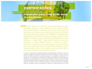 Página 16
	 Vários sistemas de certificação foram desenvolvidos ao redor
do mundo. Alguns de caráter privado, outros de iniciativa pública.
Cada sistema estabelece parâmetros de desempenho que devem ser
alcançados pelos projetos ou construções, para receber determinada
classificação. Dentre eles podemos citar: BREEAM – Building Research
Establishment Environmental Assessment Method, no Reino Unido;
CASBEE–ComprehensiveAssessmentSystemforBuildingEnvironmental
Efficiency, no Japão; HQE – Haute Qualité Environnementale dês
Batiments, na França; GREEN STAR, na Austrália e o LEED –
Leadership in Energy and Environmental Design, nos Estados Unidos.
Todos estes sistemas são membros do World Green Building Council e
foram concebidos dentro de uma realidade socioeconômica, cultural,
tecnológica e ambiental de seus países de origem.
Em 2007, o Brasil lançou a Regulamentação para Etiquetagem Voluntária do Nível de
Eficiência Energética de Edifícios Comerciais, de Serviços e Públicos, com área útil total
mínima de 500m2. Inicialmente voluntária, passará a ser obrigatória a partir de 2012. O
documento foi elaborado pelo Laboratório de Eficiência Energética em Edificações do
Departamento de Engenharia Civil da Universidade Federal de Santa Catarina no âmbito
do Programa PROCEL EDIFICA. A regulamentação contempla três fases do edifício: projeto,
edificação concluída e reforma. Além disso, classifica o nível de eficiência de três diferentes
quesitos: envoltória, sistema de iluminação e sistema de condicionamento de ar. Esses
CERTIFICAÇÕES:
transição para uma nova zona
de conforto
 