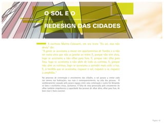 Página 18
	 A escritora Marina Colasanti, em seu texto ”Eu sei, mas não
devia” diz:
“A gente se acostuma a morar em apartamentos de fundos e a não
ter outra vista que não as janelas ao redor. E, porque não tem vista,
logo se acostuma a não olhar para fora. E, porque não olha para
fora, logo se acostuma a não abrir de todo as cortinas. E, porque
não abre as cortinas, logo se acostuma a acender mais cedo a luz.
E, à medida que se acostuma, esquece o sol, esquece o ar, esquece
a amplidão.”
No processo de construção e crescimento das cidades, o sol passou a entrar cada
vez menos nas habitações, nas ruas e consequentemente, na vida das pessoas. O
sombreamento causado pelo pouco espaço entre uma construção e outra foi deixando
os lares e escritórios cinza, taciturnos. A falta de vista provocada pelo cercamento do
olhar também empobreceu a capacidade das pessoas de olhar além, olhar para fora, de
bem viver e bem conviver.
O SOL E O
REDESIGN DAS CIDADES
 