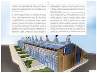 Página 23
Brasil ocorre de maneira fragmentada. Seja na escala humana,
do edifício ou das cidades, é necessária a intervenção de pessoas
com visão sistêmica, capazes de perceber as interrelações entre os
elementos que compõe o ecossistema urbano e de tomar decisões,
planejar a partir delas.
Os atuais problemas urbanos são consequência de um design
do passado, concebido a partir de um paradigma que não deu
certo. E o que estamos projetando agora? Não basta investir
em tecnologias e processos, pois o fator humano interfere
e a cultura influencia. São as pessoas que sonham, planejam,
executam, votam e compram imóveis. Também são as pessoas
que devem dar respostas para a resolução dos problemas urbanos.
Para exemplificar, citaremos modelos de abordagem sistêmica
nas escalas urbana e do edifício, que objetivaram a melhoria da
qualidade de vida de todos e não só de uma camada especifica da
população. Na escala urbana, vale lembrar as experiências latino-
americanas de Curitiba e Bogotá, assim como a de Londres e,
recentemente, de Manhattan. Jaime Lerner e Enrique Peñalosa,
prefeitos das duas primeiras cidades citadas, respectivamente,
demonstraram que a limitação do tráfego de veículos e a criação
de grandes calçadas para pedestres transformam positivamente
as cidades. A medida trouxe benefícios econômicos para todas as
partes interessadas.
Em Londres, podemos citar a taxação de veículos para circulação
no centro. Recentemente, o prefeito de Manhattan deu início à
criação experimental de ilhas para pedestres. Isso mostra uma
tendência a priorizar as pessoas e o transporte público, visando
à redução significativa da poluição, do dióxido de carbono e dos
engarrafamentos. Um exemplo de política pública que, entre
outros benefícios, provoca a redução dos custos de manutenção
das edificações, danificadas pela poluição atmosférica, e dos custos
relacionados ao adoecimento da população e limpeza doméstica.
Na escala do edifício, ressaltamos novamente a experiência da
BED ZED em Londres, que provou que o setor privado, além
de constituir um grande agente de mudanças, também pode se
beneficiar com empreendimentos que promovam estilos de vida
mais sustentáveis.
 