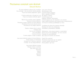 Página 4
Os atuais problemas urbanos são o resultado
De um design e de um estilo de vida do passado.
O que nós estamos projetando agora?
O futuro ainda não é, ele pode vir a ser
O que nos estamos sonhando agora?
Mais do que construir, morar, trabalhar,
Deslocar de forma diferente,
Precisamos ocupar o planeta de forma diferente
Precisamos de um outro tipo de mente
Precisamos de um projeto diferente
Projeto e design estão na mente
O design atual
Está na arte de projetar
Na era das Redes
A mente dá forma
A mente projeta e ocupa os espaços
Uma mente diferente projeta de forma diferente,
Ocupa espaços, se movimenta
Interage com a natureza, materiais
E formas em um design diferente.
Uma mente diferente enxerga
Relações visíveis e invisíveis
Que estão entre e nas
Partículas
Espaços
Formas
Materiais
Pessoas.
Uma mente diferente
Desenha para a vida,
Constrói relações prósperas,
Não se apropria: USUFRUI
De espaços e formas,
Constrói espaços que
Inspiram, motivam, transcendem
Constrói espaços que não degradam o seu entorno
Ergue cidades harmônicas que proporcionam verdadeiramente
Um futuro de infinitas possibilidades na Terra
A mudança da cultura das empresas demanda
Mudança de cultura de profissionais,
Investidores, consumidores: PESSOAS
Alinhamento entre pensar, projetar e comercializar
Dentro de um novo paradigma, um novo conceito
Chamado de sustentabilidade
Que exige um construir sem destruir.
Como? Eis a questão!
Precisamos de parcerias que nos ajudem
A buscar soluções dentro de um
Pensar global e agir local.
Precisamos construir sem destruir
Deborah Munhoz
 