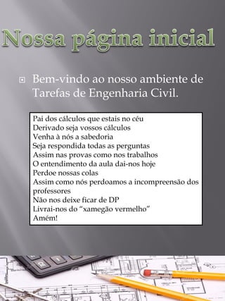 Bem-vindo ao nosso ambiente de Tarefas de Engenharia Civil.
Pai dos cálculos que estais no céuDerivado seja vossos cálculosVenha à nós a sabedoriaSeja respondida todas as perguntasAssim nas provas como nos trabalhosO entendimento da aula dai-nos hojePerdoe nossas colasAssim como nós perdoamos a incompreensão dos professoresNão nos deixe ficar de DPLivrai-nos do “xamegãovermelho” Amém!