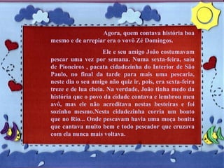Agora, quem contava história boa mesmo e de arrepiar era o vovô Zé Domingos.  Ele e seu amigo João costumavam pescar uma vez por semana. Numa sexta-feira, saiu de Pioneiros , pacata cidadezinha do Interior de São Paulo, no final da tarde para mais uma pescaria, neste dia o seu amigo não quiz ir, pois, era sexta-feira treze e de lua cheia. Na verdade, João tinha medo da história que o povo da cidade contava e lembrou meu avô, mas ele não acreditava nestas besteiras e foi sozinho mesmo.Nesta cidadezinha corria um boato que no Rio... Onde pescavam havia uma moça bonita que cantava muito bem e todo pescador que cruzava com ela nunca mais voltava. 
