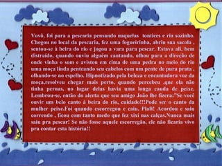 Vovô, foi para a pescaria pensando naquelas  tontices e ria sozinho. Chegou no local da pescaria, fez uma fogueirinha, abriu sua sacola , sentou-se à beira do rio e jogou a vara para pescar. Estava ali, bem distraído, quando ouviu alguém cantando, olhou para a direção de onde vinha o som e avistou em cima de uma pedra no meio do rio uma moça linda penteando seu cabelos com um pente de pura prata , olhando-se no espelho. Hipnotizado pela beleza e encantadora voz da moça,resolveu chegar mais perto, quando percebeu ,que ela não tinha pernas, no lugar delas havia uma longa cauda de peixe. Lembrou-se, então do alerta que seu amigo João lhe fizera:”Se você ouvir um belo canto à beira do rio, cuidado!!!Pode ser o canto da mulher peixe.Foi quando escorregou e caiu. Plaft! Acordou e saiu correndo , ficou com tanto medo que fez xixi nas calças.Nunca mais saiu pra pescar! Se não fosse aquele escorregão, ele não ficaria vivo pra contar esta história!! 