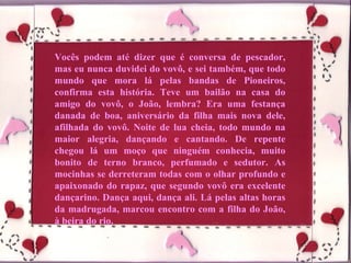 Vocês podem até dizer que é conversa de pescador, mas eu nunca duvidei do vovô, e sei também, que todo mundo que mora lá pelas bandas de Pioneiros, confirma esta história. Teve um bailão na casa do amigo do vovô, o João, lembra? Era uma festança danada de boa, aniversário da filha mais nova dele, afilhada do vovô. Noite de lua cheia, todo mundo na maior alegria, dançando e cantando. De repente chegou lá um moço que ninguém conhecia, muito bonito de terno branco, perfumado e sedutor. As mocinhas se derreteram todas com o olhar profundo e apaixonado do rapaz, que segundo vovô era excelente dançarino. Dança aqui, dança ali. Lá pelas altas horas da madrugada, marcou encontro com a filha do João, à beira do rio. 
