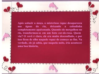 Após seduzir a moça, o misterioso rapaz desapareceu nas águas do rio, deixando a coitadinha completamente apaixonada. Quando ele mergulhou no rio, transformou-se em um boto cor-de-rosa. Quem  viu? O vovô é claro, ele era muito desconfiado, e por isso ficou de olho naquele rapaz do começo ao fim. Na verdade, ele já sabia, que naquela noite, iria acontecer uma boa história, 
