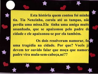Esta história quem contou foi minha tia. Tia Nenzinha, carola até as tampas, não perdia uma missa.Ela  tinha uma amiga muito assanhada, que se apaixonou pelo padre da cidade e ele apaixonou-se por ela também.  Os dois resolveram namorar, foi uma tragédia na cidade. Por que? Vocês já devem ter ouvido falar que moça que namora padre vira mula-sem-cabeça,né?? 