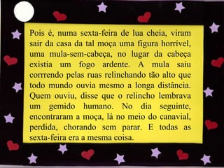 Pois é, numa sexta-feira de lua cheia, viram sair da casa da tal moça uma figura horrível, uma mula-sem-cabeça, no lugar da cabeça existia um fogo ardente. A mula saiu corrrendo pelas ruas relinchando tão alto que todo mundo ouvia mesmo a longa distância. Quem ouviu, disse que o relincho lembrava um gemido humano. No dia seguinte, encontraram a moça, lá no meio do canavial, perdida, chorando sem parar. E todas as sexta-feira era a mesma coisa. 