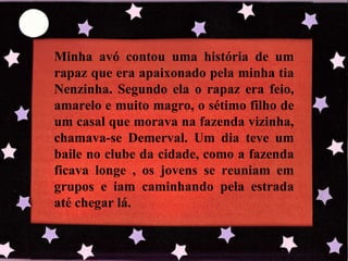 Minha avó contou uma história de um rapaz que era apaixonado pela minha tia Nenzinha. Segundo ela o rapaz era feio, amarelo e muito magro, o sétimo filho de um casal que morava na fazenda vizinha, chamava-se Demerval. Um dia teve um baile no clube da cidade, como a fazenda ficava longe , os jovens se reuniam em grupos e iam caminhando pela estrada até chegar lá. 