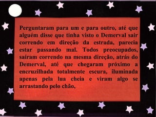 Perguntaram para um e para outro, até que alguém disse que tinha visto o Demerval sair correndo em direção da estrada, parecia estar passando mal. Todos preocupados, saíram correndo na mesma direção, atrás do Demerval, até que chegaram próximo a encruzilhada totalmente escura, iluminada apenas pela lua cheia e viram algo se arrastando pelo chão, 