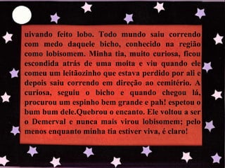 uivando feito lobo. Todo mundo saiu correndo com medo daquele bicho, conhecido na região como lobisomem. Minha tia, muito curiosa, ficou escondida atrás de uma moita e viu quando ele comeu um leitãozinho que estava perdido por ali e depois saiu correndo em direção ao cemitério. A curiosa, seguiu o bicho e quando chegou lá, procurou um espinho bem grande e pah! espetou o bum bum dele.Quebrou o encanto. Ele voltou a ser o Demerval e nunca mais virou lobisomem; pelo menos enquanto minha tia estiver viva, é claro! 