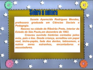 Sobre a autora Susete Aparecida Rodrigues Mendes, professora graduada em Ciências Sociais e Pedagogia. Nasceu na cidade de Ribeirão Preto, interior do Estado de São Paulo,em dezembro de 1963. Cresceu ouvindo histórias contadas pelos avós, pais e tias. Desde criança, acreditou em papai noel, bicho-papão, fada dos dentes, lobisomem, e outros seres estranhos, encantadores e assustadores.  