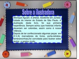 Sobre a ilustradora Monique Aguiari, é artesã, residente em Jundiaí, cidade do interior do Estado de São Paulo. A ilustração deste livro, foi sua primeira experiência. Sempre achou que histórias infantis deveriam ser coloridas, assim como é nossa infância. Depois de ter confeccionado algumas peças  em E.V.A( marcadores de livros, porta-retratos, lembrancinhas),foi convidada para ilustrar estes textos  e gostou muito. 