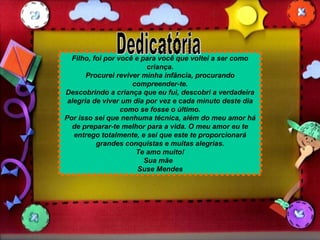 Filho, foi por você e para você que voltei a ser como criança. Procurei reviver minha infância, procurando compreender-te. Descobrindo a criança que eu fui, descobri a verdadeira alegria de viver um dia por vez e cada minuto deste dia como se fosse o último. Por isso sei que nenhuma técnica, além do meu amor há de preparar-te melhor para a vida. O meu amor eu te entrego totalmente, e sei que este te proporcionará grandes conquistas e muitas alegrias. Te amo muito! Sua mãe  Suse Mendes Dedicatória 