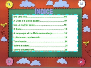 ÍNDICE Era uma vez...........................................................06 A Cuca e o Bicho-papão.......................................07 Iara ,a mulher peixe..............................................10 O Boto....................................................................13 A moça que virou Mula-sem-cabeça...................16 Lobisomem. apaixonado......................................19 Terminando............................................................24 Sobre a autora........................................................25 Sobre a Ilustradora................................................26 