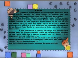 A CUCA Quando eu e meus irmãos éramos crianças, minha avó Maria, sempre contava histórias pra gente dormir. As histórias, que mais gostávamos e que mais tínhamos medo era da Cuca e do Bicho-papão. A Cuca é um bicho feioso, bem enrugado, verde e fedido e tem cara de jacaré. Quando as crianças não querem dormir e ficam fazendo bagunça, falando palavrões, ela vem pegá-las e as leva dentro de um saco de pano bem grande, para um lugar bem longe, que só ela conhece. Minha avó sempre contava a história de uma amiga dela  do tempo que ela era criança. Ela se chamava Maria Salete, era uma menina linda, mas muito teimosa e desobediente. A mãe dela sempre, a colocava de castigo, mas não adiantava, virava e mexia ela estava aprontando. Cuspia nas pessoas quando passavam na rua, falava palavrões e quando chegava hora de dormir , ficava bagunçando com seu irmão mais novo. Até que numa noite de lua cheia no dia 22 de agosto, (dia do aniversário do saci-pererê), foi raptada pela Cuca e nunca mais  voltou... O que a Cuca faz com as crianças???? Isso é um mistério, que ninguém conseguiu desvendar até hoje. 