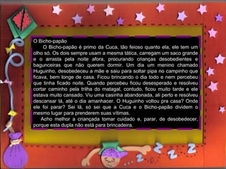 A CUCA Quando eu e meus irmãos éramos crianças, minha avó Maria, sempre contava histórias pra gente dormir. As histórias, que mais gostávamos e que mais tínhamos medo era da Cuca e do Bicho-papão. A Cuca é um bicho feioso, bem enrugado, verde e fedido e tem cara de jacaré. Quando as crianças não querem dormir e ficam fazendo bagunça, falando palavrões, ela vem pegá-las e as leva dentro de um saco de pano bem grande, para um lugar bem longe, que só ela conhece. Minha avó sempre contava a história de uma amiga dela  do tempo que ela era criança. Ela se chamava Maria Salete, era uma menina linda, mas muito teimosa e desobediente. A mãe dela sempre, a colocava de castigo, mas não adiantava, virava e mexia ela estava aprontando. Cuspia nas pessoas quando passavam na rua, falava palavrões e quando chegava hora de dormir , ficava bagunçando com seu irmão mais novo. Até que numa noite de lua cheia no dia 22 de agosto, (dia do aniversário do saci-pererê), foi raptada pela Cuca e nunca mais  voltou... O que a Cuca faz com as crianças???? Isso é um mistério, que ninguém conseguiu desvendar até hoje. O Bicho-papão O Bicho-papão é primo da Cuca, tão feioso quanto ela, ele tem um olho só. Os dois sempre usam a mesma tática, carregam um saco grande e o arrasta pela noite afora, procurando crianças desobedientes e bagunceiras que não querem dormir. Um dia um menino chamado Huguinho, desobedeceu a mãe e saiu para soltar pipa no campinho que ficava, bem longe de casa. Ficou brincando o dia todo e nem percebeu que tinha ficado noite. Quando percebeu ficou desesperado e resolveu cortar caminho pela trilha do matagal, contudo, ficou muito tarde e ele estava muito cansado. Viu uma casinha abandonada, ali perto e resolveu descansar lá, até o dia amanhacer. O Huguinho voltou pra casa? Onde ele foi parar? Sei lá, só sei que a Cuca e o Bicho-papão dividem o mesmo lugar para prenderem suas vítimas. Acho melhor a criançada tomar cuidado e, parar, de desobedecer, porque esta dupla não está para brincadeira. 