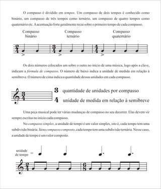 O compasso é dividido em tempos. Um compasso de dois tempos é conhecido como
binário, um compasso de três tempos como ternário, um compasso de quatro tempos como
quaternário etc. A acentuação forte geralmente recai sobre o primeiro tempo de cada compasso.

Os dois números colocados um sobre o outro no início de uma música, logo após a clave,
indicam a fórmula de compasso. O número de baixo indica a unidade de medida em relação à
semibreve. O número de cima indica a quantidade dessas unidades em cada compasso.

Uma peça musical pode ter várias mudanças de compasso no seu decorrer. Elas devem vir
sempre escritas no início cada compasso.
No compasso simples, a unidade de tempo é um valor simples, isto é, cada tempo tem uma
subdivisão binária. Já no compasso composto, cada tempo tem uma subdivisão ternária. Nesse caso,
a unidade de tempo é um valor composto.

 